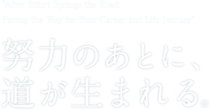 After Effort Springs the Road: Paving the Way for Your Career 努力のあとに、道が生まれる。_SP用